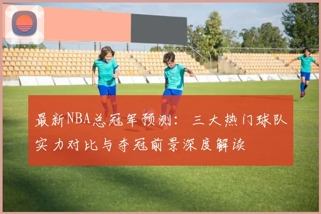 最新NBA总冠军预测:三大热门球队实力对比与夺冠前景深度解读
