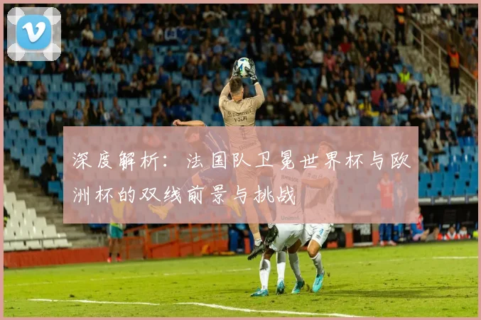 深度解析：法国队卫冕世界杯与欧洲杯的双线前景与挑战
