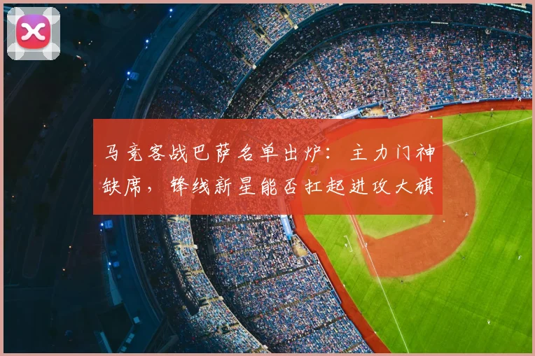马竞客战巴萨名单出炉：主力门神缺席，锋线新星能否扛起进攻大旗？