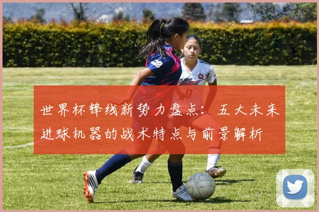 世界杯锋线新势力盘点：五大未来进球机器的战术特点与前景解析