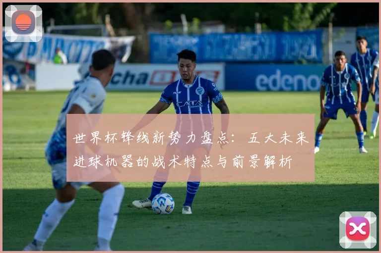 世界杯锋线新势力盘点:五大未来进球机器的战术特点与前景解析