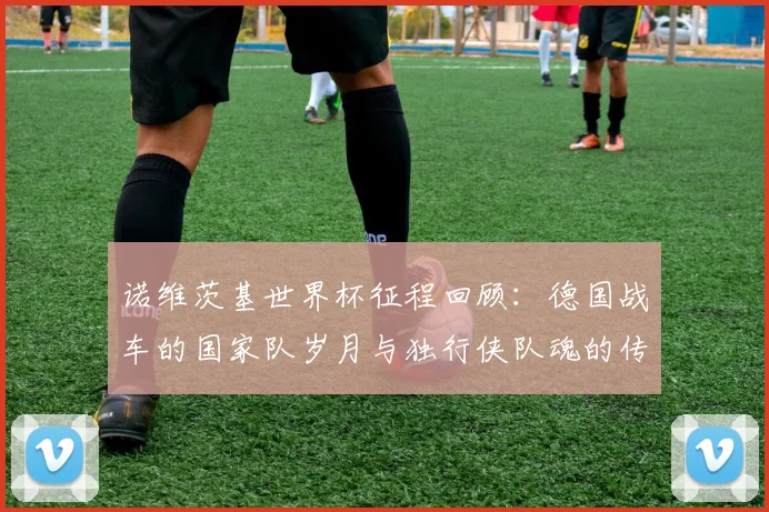 诺维茨基世界杯征程回顾：德国战车的国家队岁月与独行侠队魂的传奇生涯