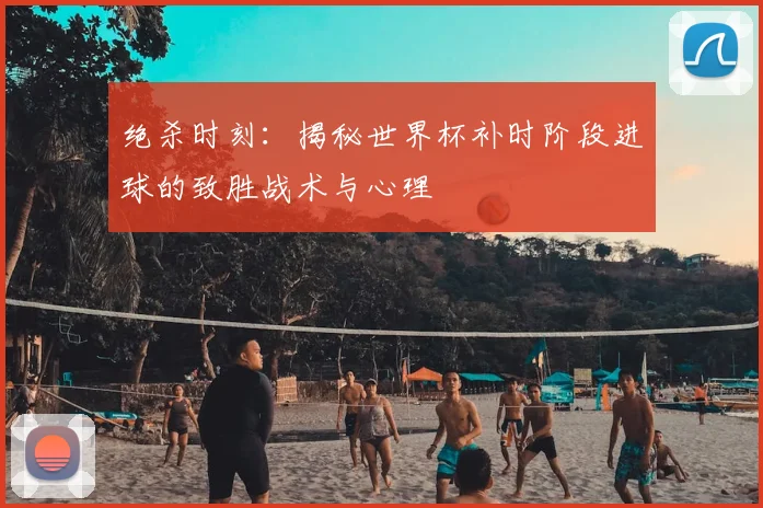 绝杀时刻：揭秘世界杯补时阶段进球的致胜战术与心理