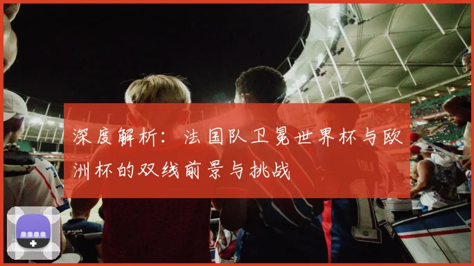 深度解析:法国队卫冕世界杯与欧洲杯的双线前景与挑战